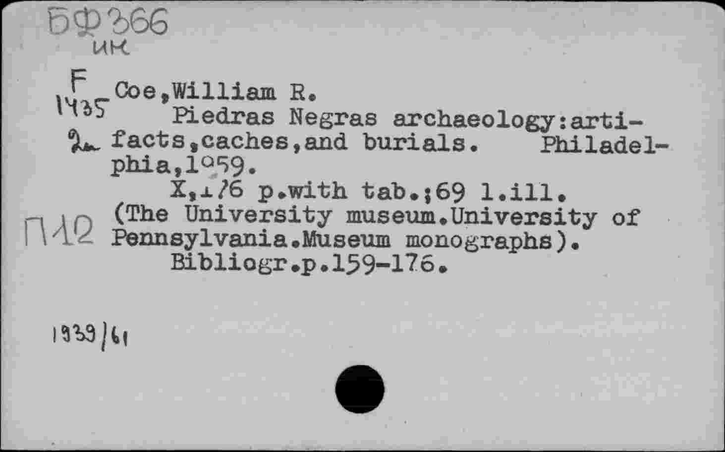 ﻿5$2>66
UK
.Сое,William R.
ПбЬ Piedras Negras archaeology:arti-‘JL. facts,caches,and burials.	Philadel-
phia, 1°59.
X,x?6 p.with tab.;69 l.ill.
n I p (The University museum.University of .1 Pennsylvania.Museum monographs). Bibliogr.p.159-176.
